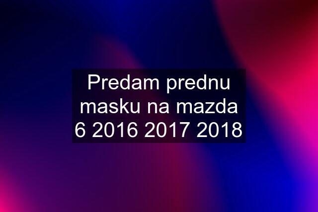 Predam prednu masku na mazda 6 2016 2017 2018