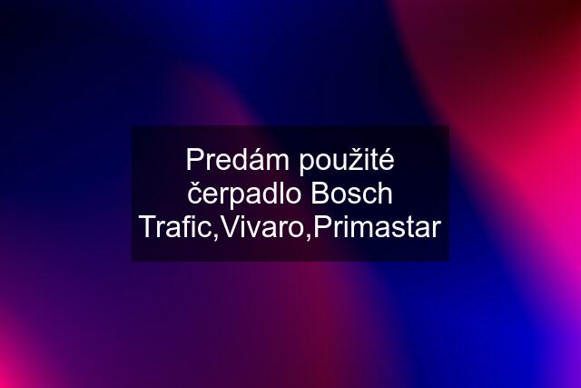 Predám použité čerpadlo Bosch Trafic,Vivaro,Primastar