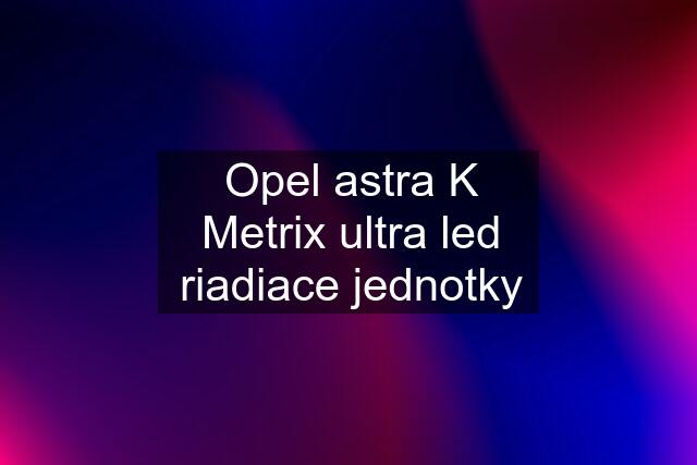 Opel astra K Metrix ultra led riadiace jednotky