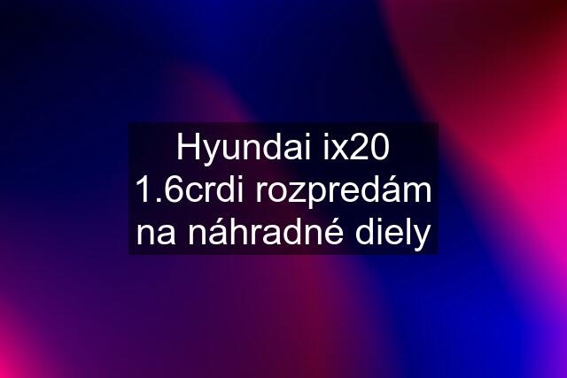 Hyundai ix20 1.6crdi rozpredám na náhradné diely