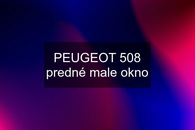 PEUGEOT 508 predné male okno