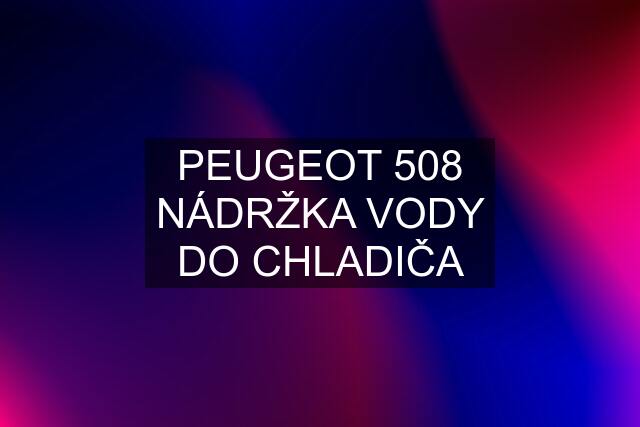 PEUGEOT 508 NÁDRŽKA VODY DO CHLADIČA