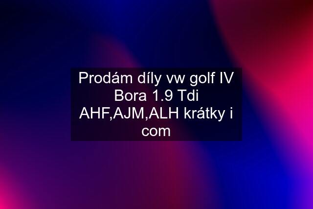 Prodám díly vw golf IV Bora 1.9 Tdi AHF,AJM,ALH krátky i com