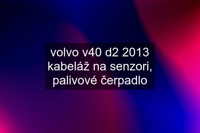 volvo v40 d2 2013 kabeláž na senzori, palivové čerpadlo