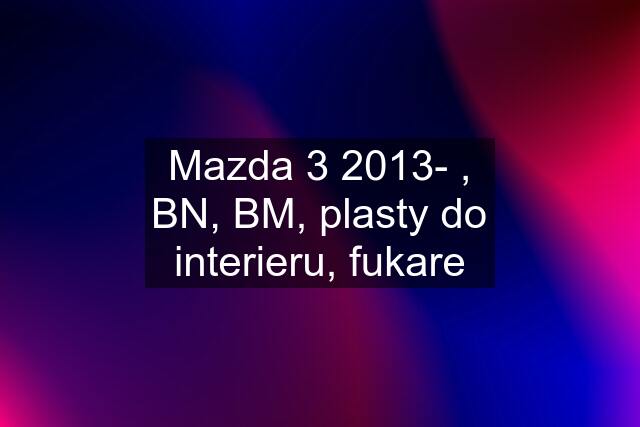 Mazda 3 2013- , BN, BM, plasty do interieru, fukare