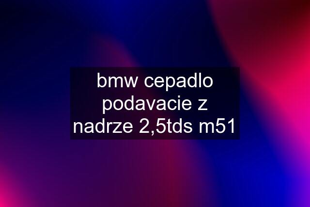 bmw cepadlo podavacie z nadrze 2,5tds m51