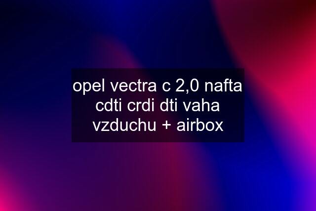 opel vectra c 2,0 nafta cdti crdi dti vaha vzduchu + airbox