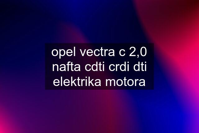 opel vectra c 2,0 nafta cdti crdi dti elektrika motora