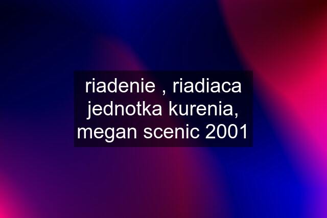 riadenie , riadiaca jednotka kurenia, megan scenic 2001