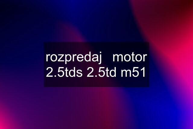 rozpredaj	motor 2.5tds 2.5td m51