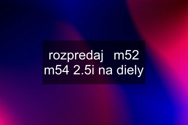 rozpredaj	m52 m54 2.5i na diely