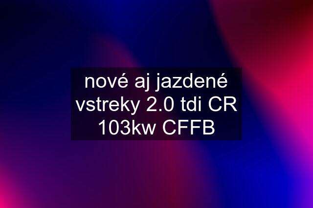 nové aj jazdené vstreky 2.0 tdi CR 103kw CFFB