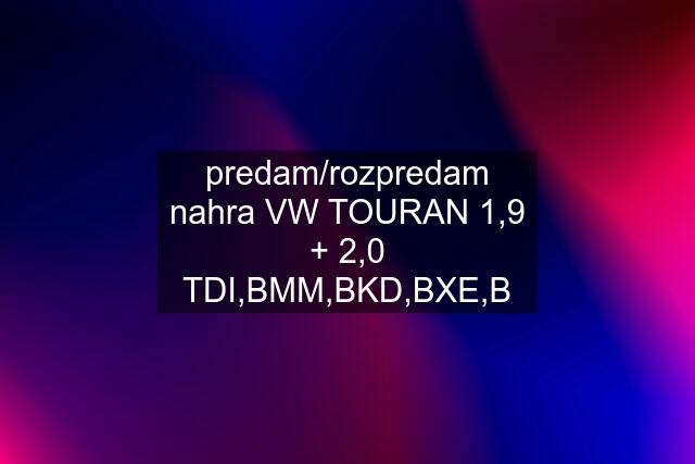 predam/rozpredam nahra VW TOURAN 1,9 + 2,0 TDI,BMM,BKD,BXE,B