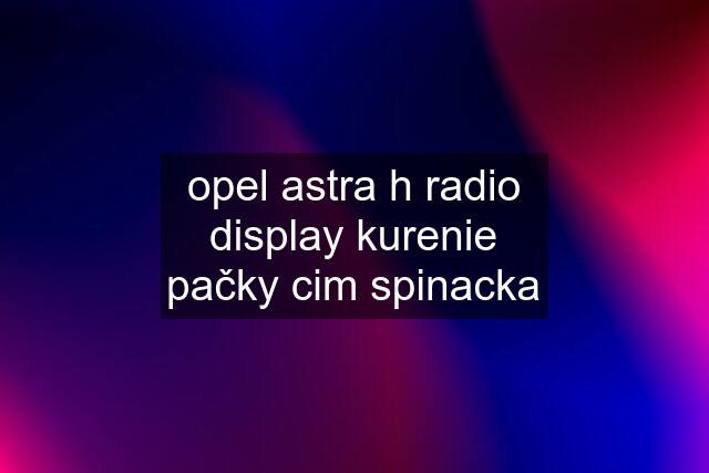 opel astra h radio display kurenie pačky cim spinacka