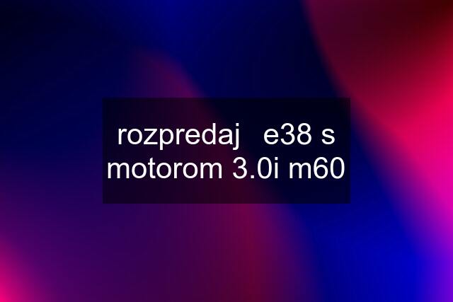 rozpredaj	e38 s motorom 3.0i m60