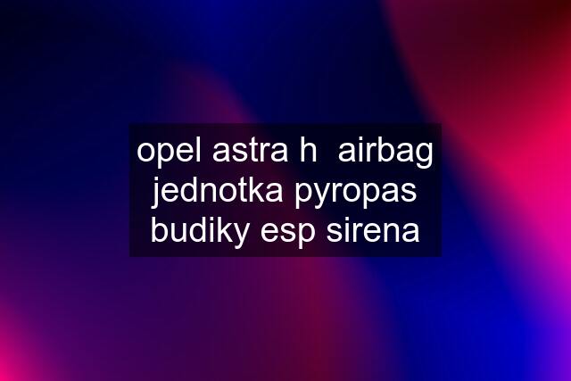 opel astra h  airbag jednotka pyropas budiky esp sirena