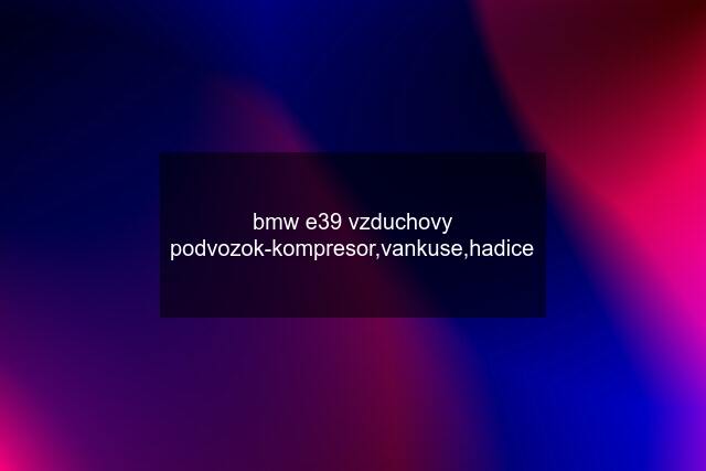 bmw e39 vzduchovy podvozok-kompresor,vankuse,hadice