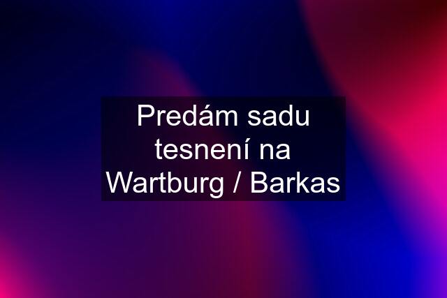 Predám sadu tesnení na Wartburg / Barkas