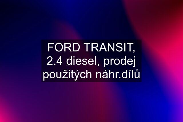 FORD TRANSIT, 2.4 diesel, prodej použitých náhr.dílů