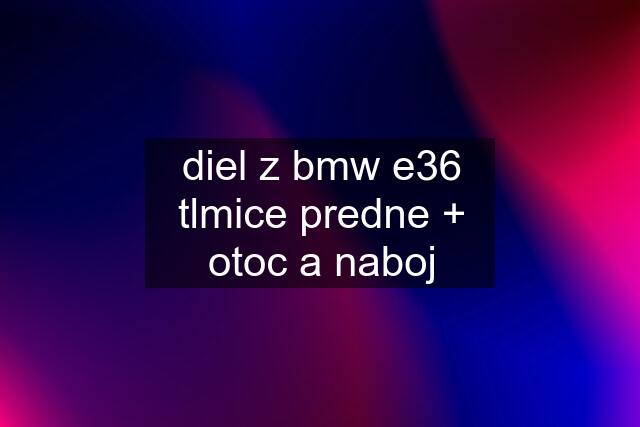 diel z bmw e36	tlmice predne + otoc a naboj