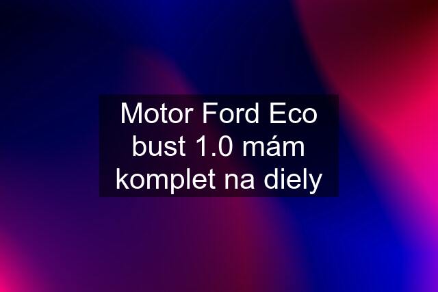 Motor Ford Eco bust 1.0 mám komplet na diely