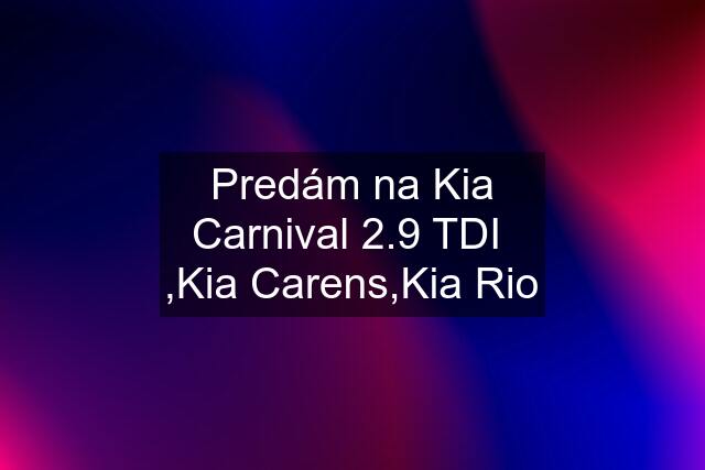 Predám na Kia Carnival 2.9 TDI  ,Kia Carens,Kia Rio