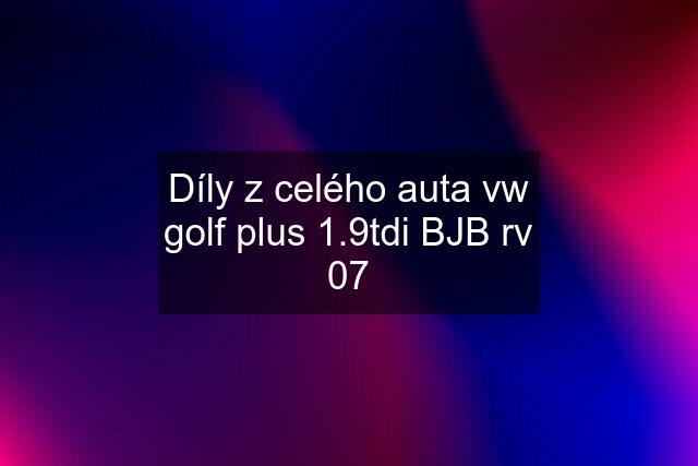 Díly z celého auta vw golf plus 1.9tdi BJB rv 07