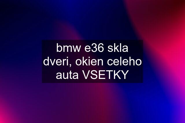 bmw e36 skla dveri, okien celeho auta VSETKY