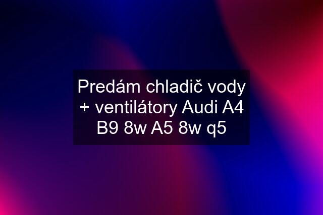 Predám chladič vody + ventilátory Audi A4 B9 8w A5 8w q5