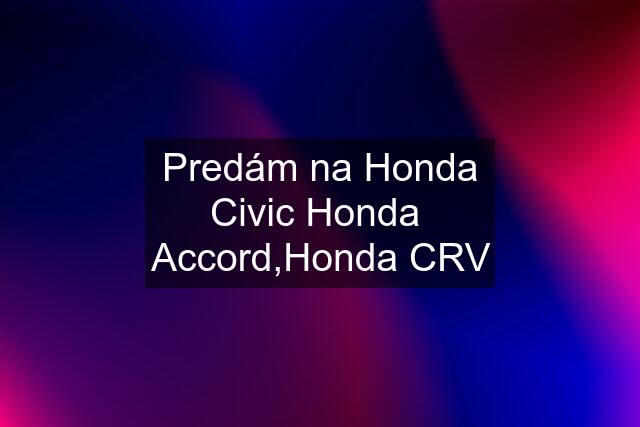 Predám na Honda Civic Honda  Accord,Honda CRV
