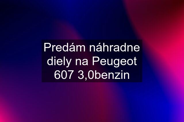 Predám náhradne diely na Peugeot 607 3,0benzin