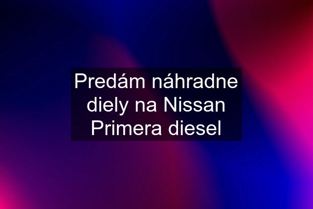 Predám náhradne diely na Nissan Primera diesel