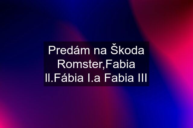 Predám na Škoda Romster,Fabia ll.Fábia I.a Fabia III