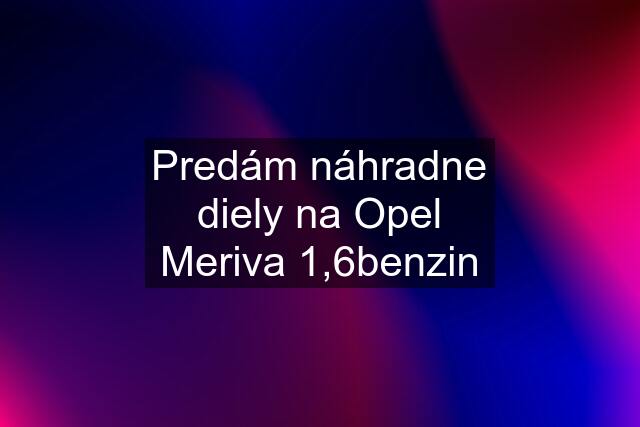 Predám náhradne diely na Opel Meriva 1,6benzin