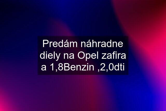 Predám náhradne diely na Opel zafira a 1,8Benzin ,2,0dti