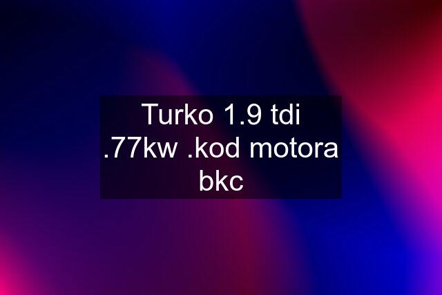 Turko 1.9 tdi .77kw .kod motora bkc