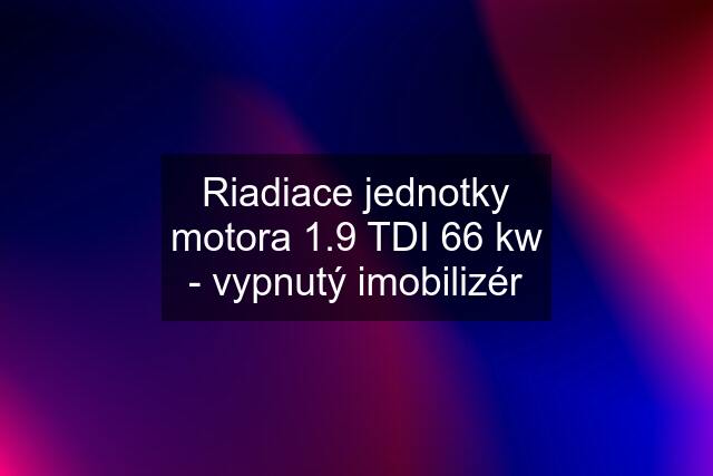 Riadiace jednotky motora 1.9 TDI 66 kw - vypnutý imobilizér