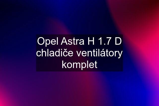 Opel Astra H 1.7 D chladiče ventilátory komplet