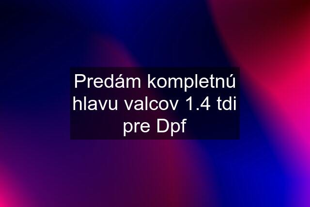 Predám kompletnú hlavu valcov 1.4 tdi pre Dpf