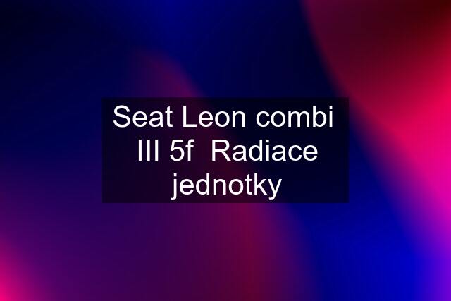 Seat Leon combi  III 5f  Radiace jednotky
