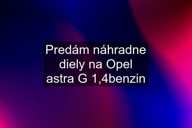 Predám náhradne diely na Opel astra G 1,4benzin