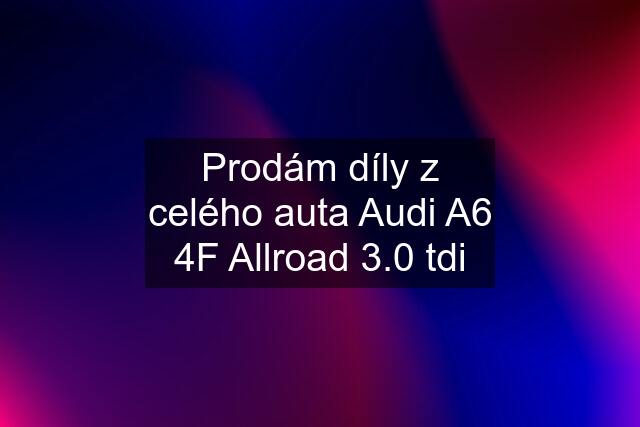 Prodám díly z celého auta Audi A6 4F Allroad 3.0 tdi