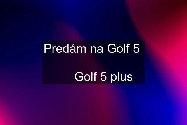 Predám na Golf 5         Golf 5 plus