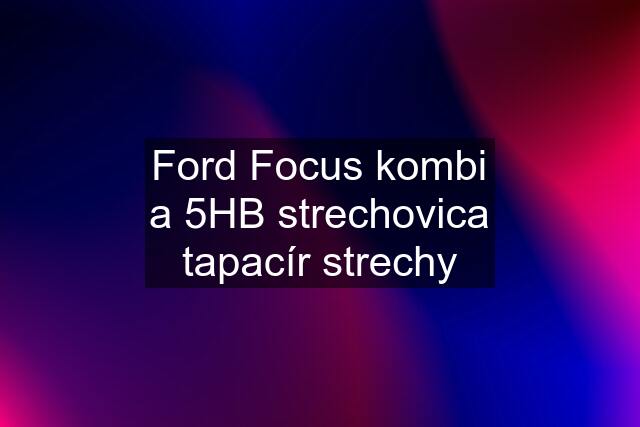 Ford Focus kombi a 5HB strechovica tapacír strechy