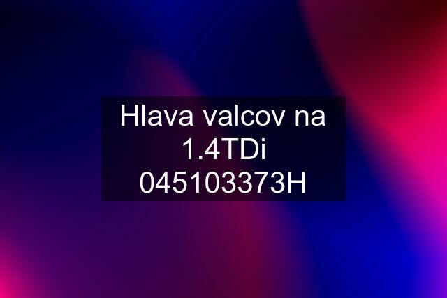 Hlava valcov na 1.4TDi 045103373H