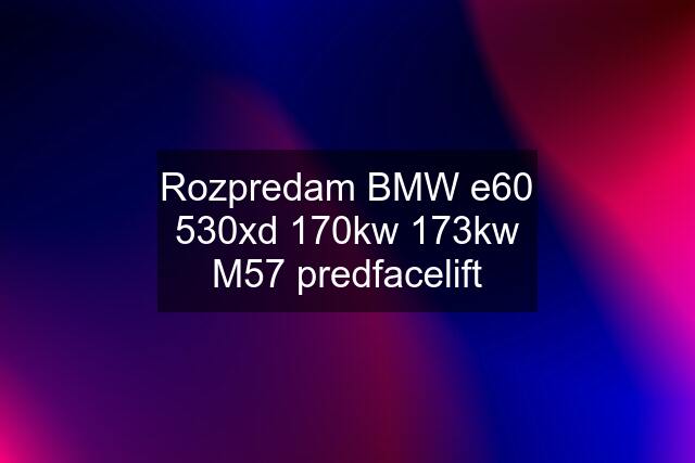 Rozpredam BMW e60 530xd 170kw 173kw M57 predfacelift