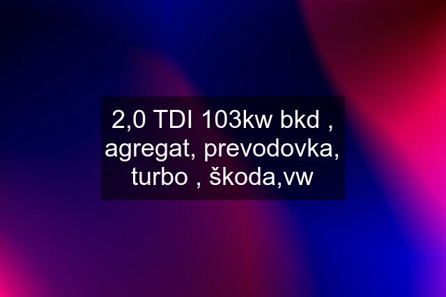 2,0 TDI 103kw bkd , agregat, prevodovka, turbo , škoda,vw