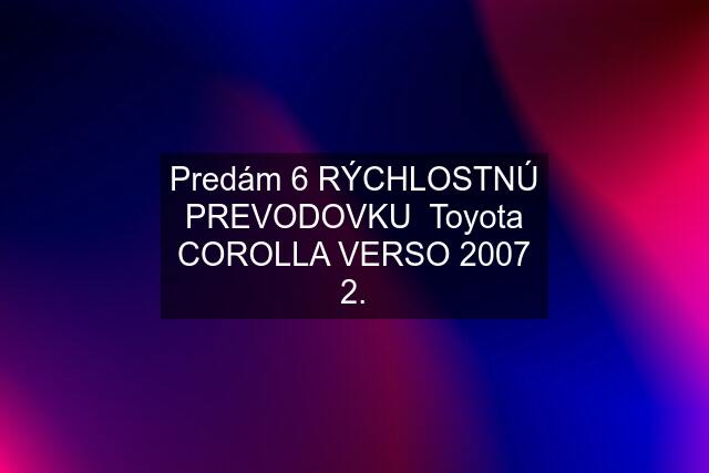 Predám 6 RÝCHLOSTNÚ PREVODOVKU  Toyota COROLLA VERSO 2007 2.