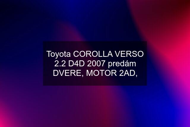 Toyota COROLLA VERSO 2.2 D4D 2007 predám DVERE, MOTOR 2AD,