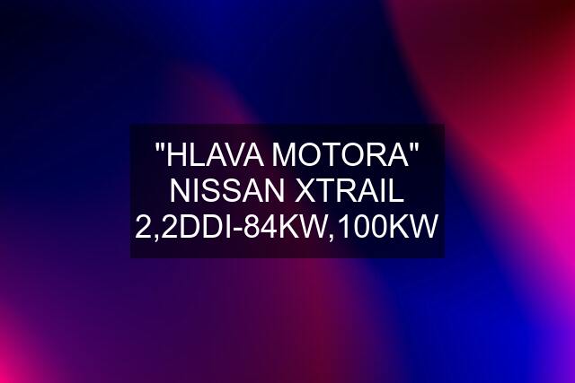 "HLAVA MOTORA" NISSAN XTRAIL 2,2DDI-84KW,100KW